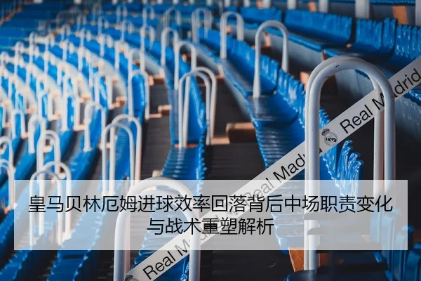 皇马贝林厄姆进球效率回落背后中场职责变化与战术重塑解析