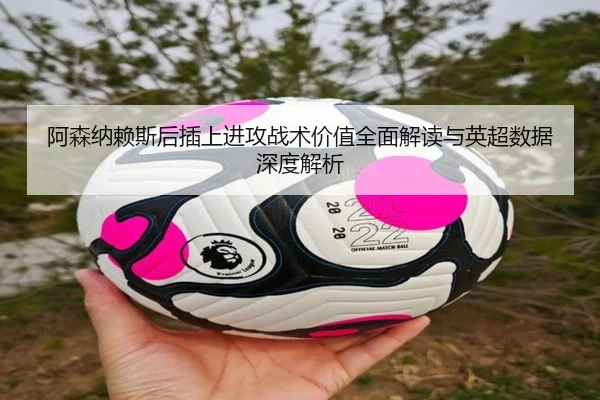 阿森纳赖斯后插上进攻战术价值全面解读与英超数据深度解析