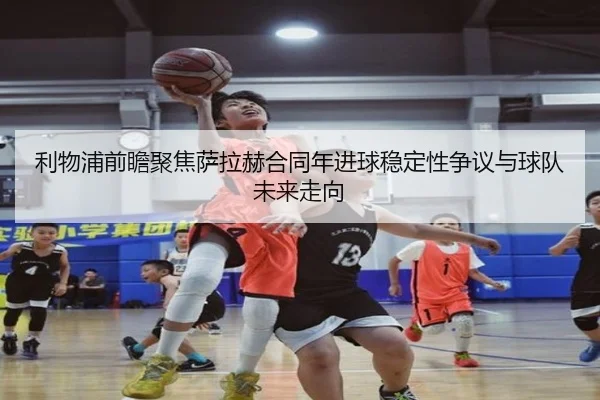 利物浦前瞻聚焦萨拉赫合同年进球稳定性争议与球队未来走向