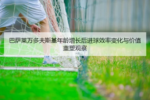 巴萨莱万多夫斯基年龄增长后进球效率变化与价值重塑观察