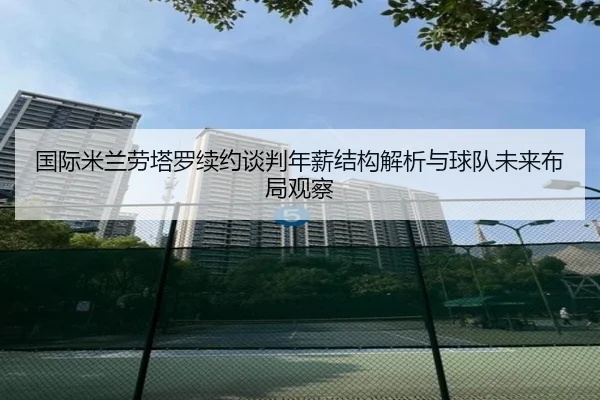 国际米兰劳塔罗续约谈判年薪结构解析与球队未来布局观察