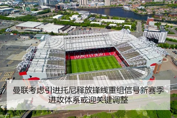 曼联考虑引进托尼释放锋线重组信号新赛季进攻体系或迎关键调整