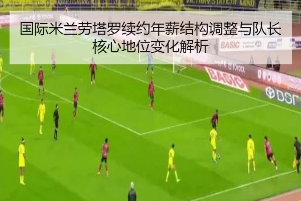 国际米兰劳塔罗续约年薪结构调整与队长核心地位变化解析