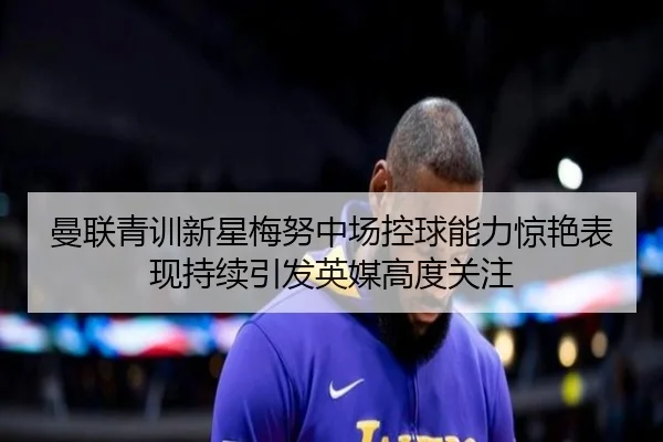 曼联青训新星梅努中场控球能力惊艳表现持续引发英媒高度关注