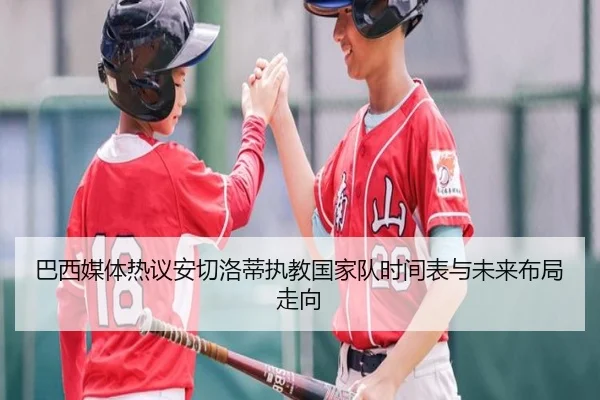 巴西媒体热议安切洛蒂执教国家队时间表与未来布局走向