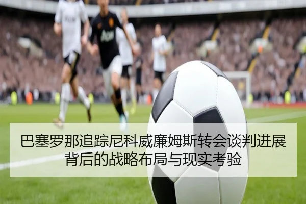 巴塞罗那追踪尼科威廉姆斯转会谈判进展背后的战略布局与现实考验