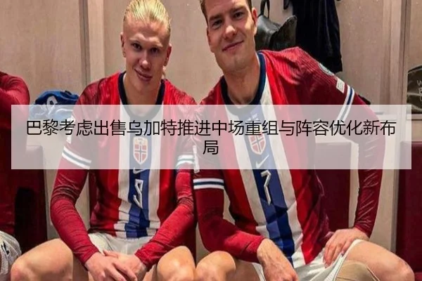 巴黎考虑出售乌加特推进中场重组与阵容优化新布局
