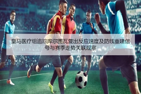 皇马医疗组追踪库尔图瓦复出反应速度及防线重建信号与赛季走势关联观察