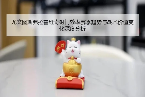 尤文图斯弗拉霍维奇射门效率赛季趋势与战术价值变化深度分析