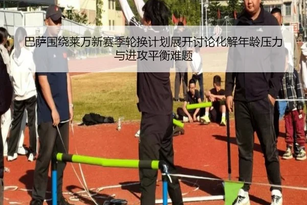 巴萨围绕莱万新赛季轮换计划展开讨论化解年龄压力与进攻平衡难题