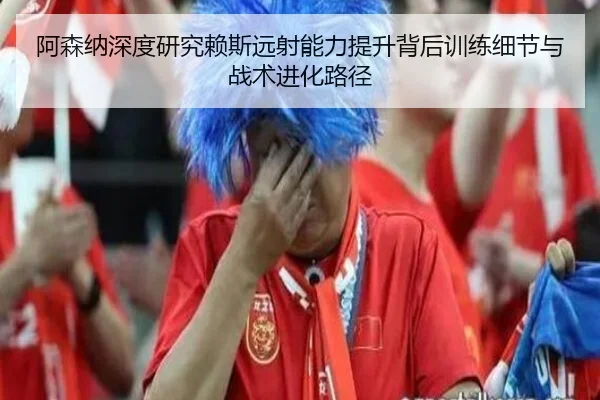 阿森纳深度研究赖斯远射能力提升背后训练细节与战术进化路径