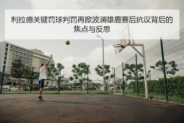 利拉德关键罚球判罚再掀波澜雄鹿赛后抗议背后的焦点与反思