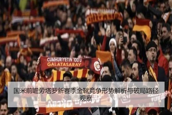 国米前瞻劳塔罗新赛季金靴竞争形势解析与破局路径观察
