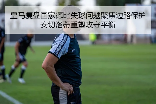 皇马复盘国家德比失球问题聚焦边路保护安切洛蒂重塑攻守平衡