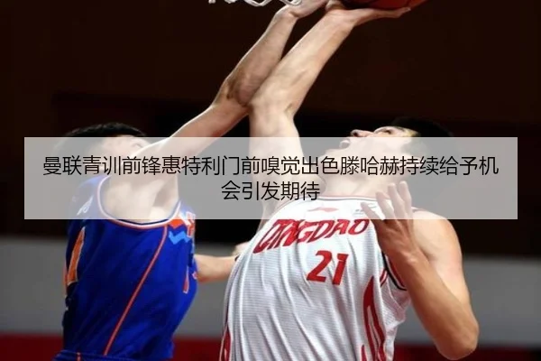 曼联青训前锋惠特利门前嗅觉出色滕哈赫持续给予机会引发期待